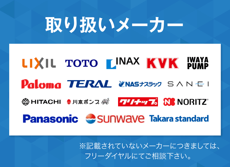 取り扱いメーカー：リクシル、TOTO、INAX、KVK、IWAYAPUMP、Ploma、TERAL、ナスラック、SANEI、日立、川本ポンプ、クリナップ、NORITZ、パナソニック、サンウエーブ、タカラスタンダード　記載されていないメーカーにつきましては、フリーダイヤルでご相談ください